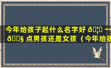 今年给孩子起什么名字好 🦋 一 🐧 点男孩还是女孩（今年给孩子起什么名字好一点男孩还是女孩好）